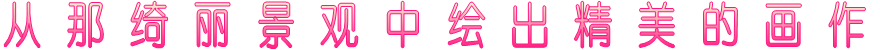 从 那 绮 丽 景 观 中 绘 出 精 美 的 画 作